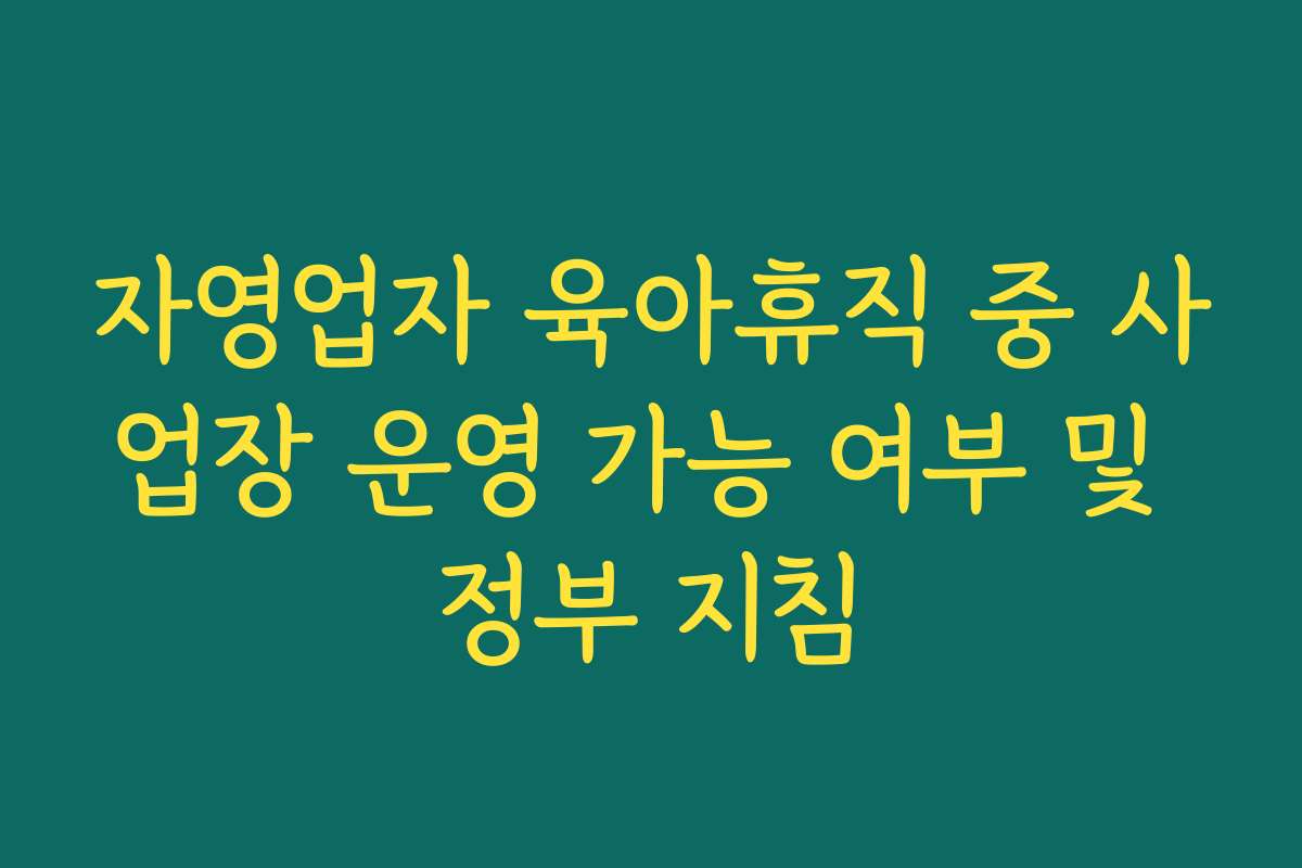 자영업자 육아휴직 중 사업장 운영 가능 여부 및 정부 지침