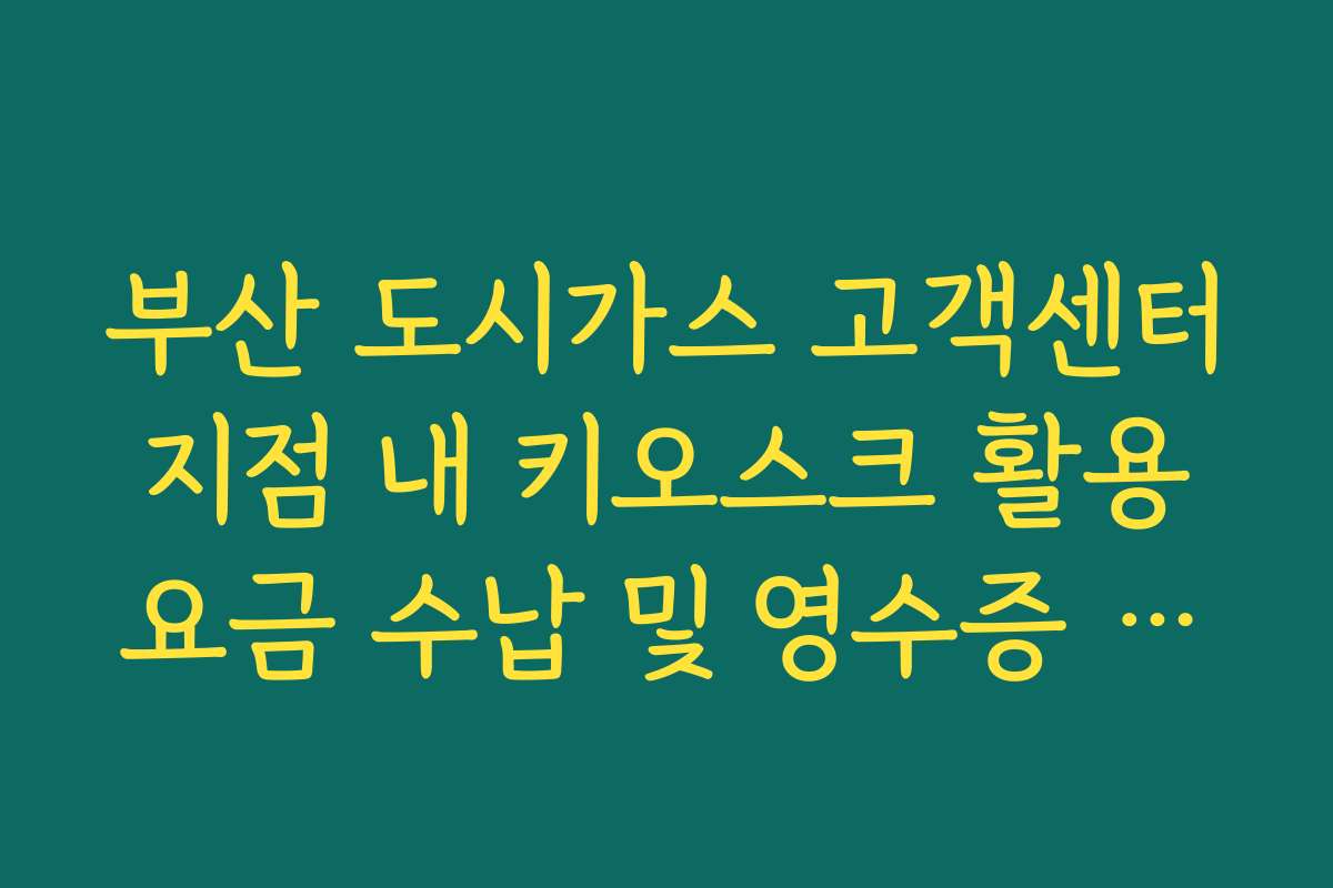 부산 도시가스 고객센터 지점 내 키오스크 활용 요금 수납 및 영수증 출력 팁