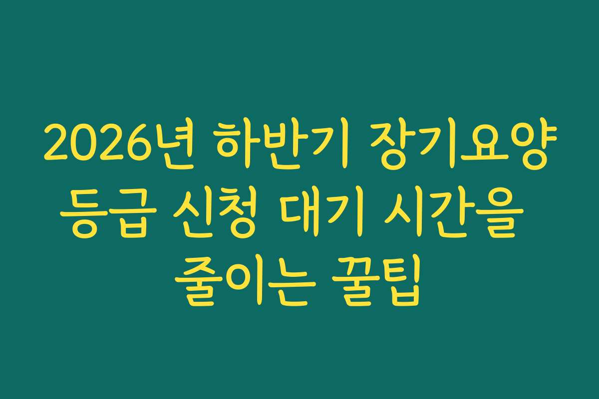 2026년 하반기 장기요양등급 신청 대기 시간을 줄이는 꿀팁