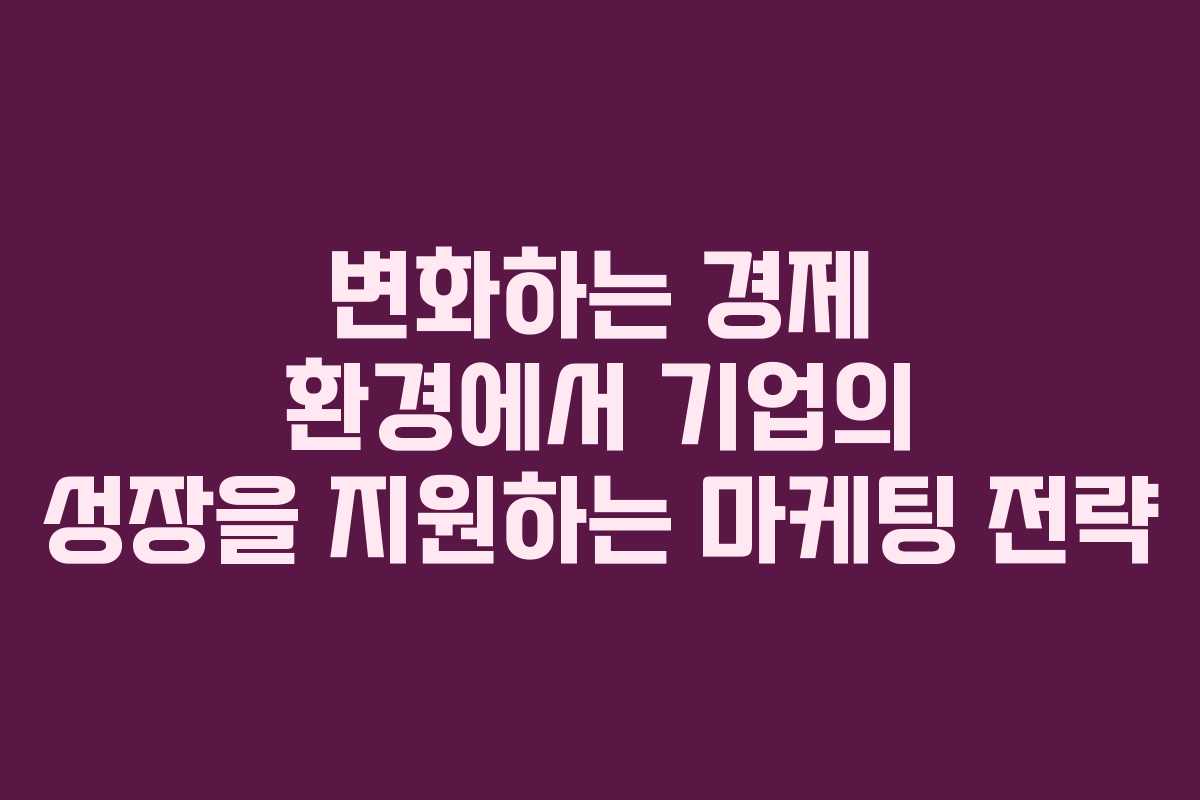 변화하는 경제 환경에서 기업의 성장을 지원하는 마케팅 전략