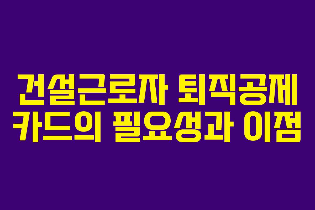 건설근로자 퇴직공제 카드의 필요성과 이점