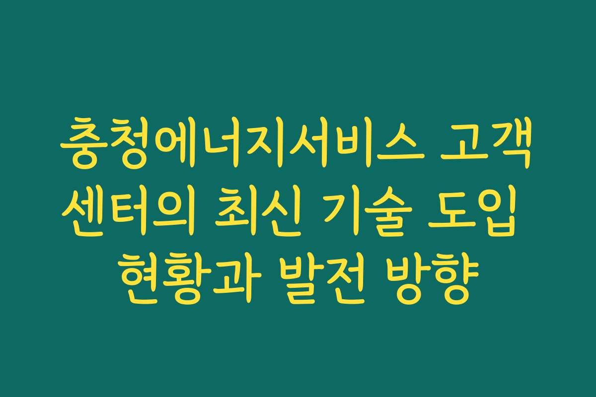 충청에너지서비스 고객센터의 최신 기술 도입 현황과 발전 방향