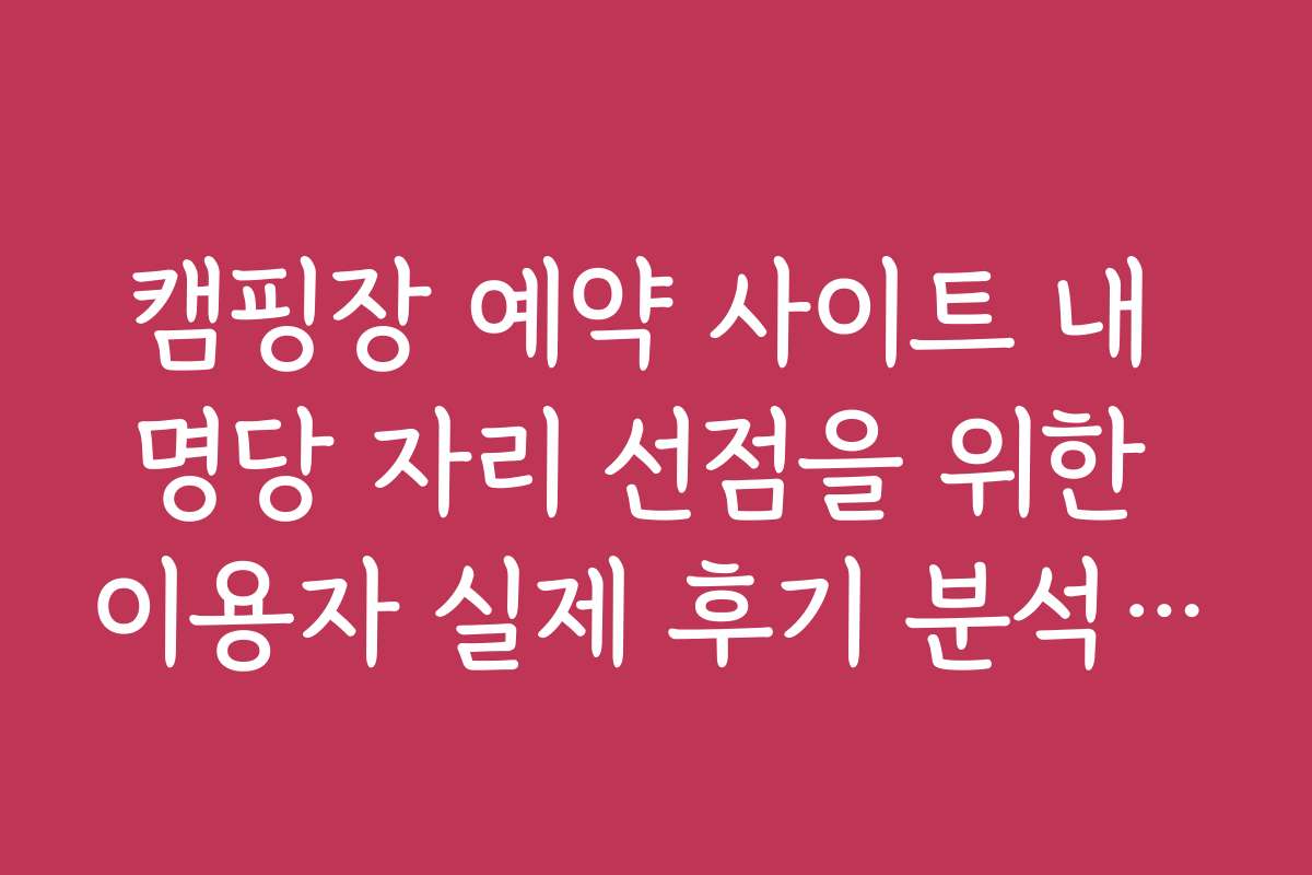 캠핑장 예약 사이트 내 명당 자리 선점을 위한 이용자 실제 후기 분석 가이드