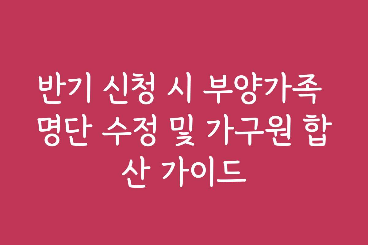 반기 신청 시 부양가족 명단 수정 및 가구원 합산 가이드