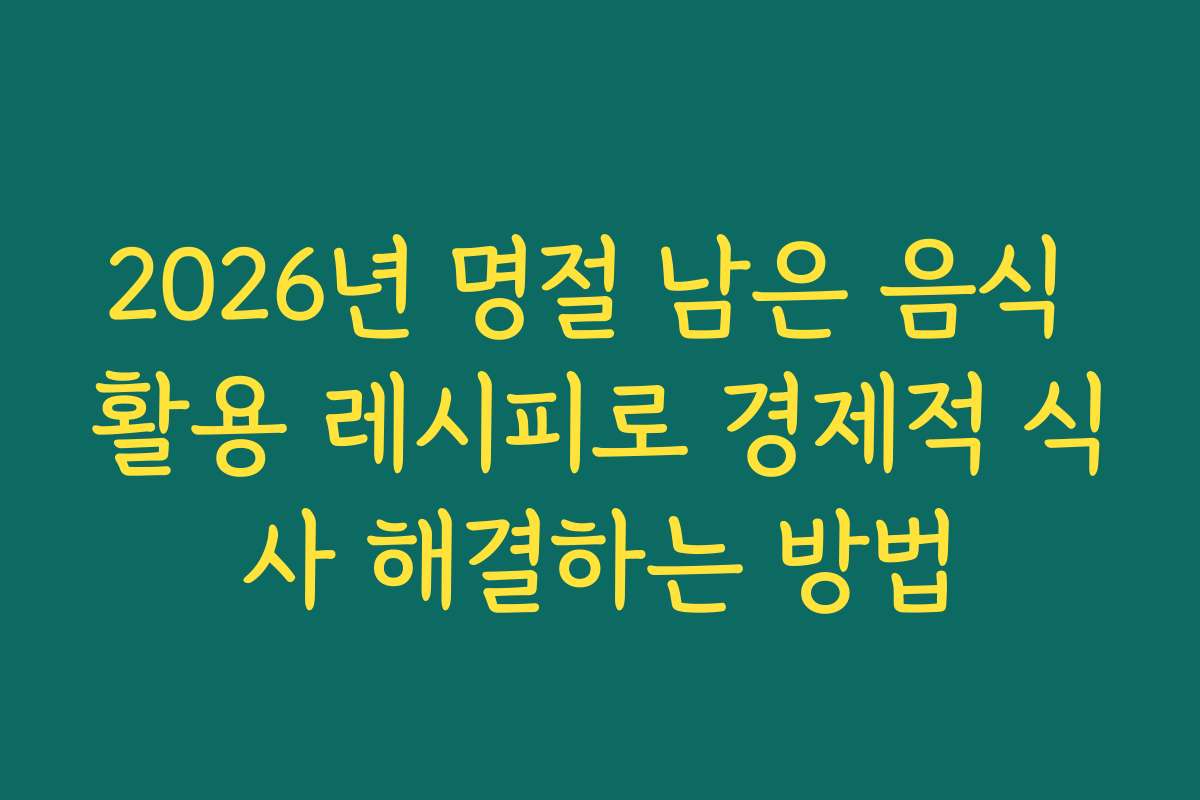 2026년 명절 남은 음식 활용 레시피로 경제적 식사 해결하는 방법