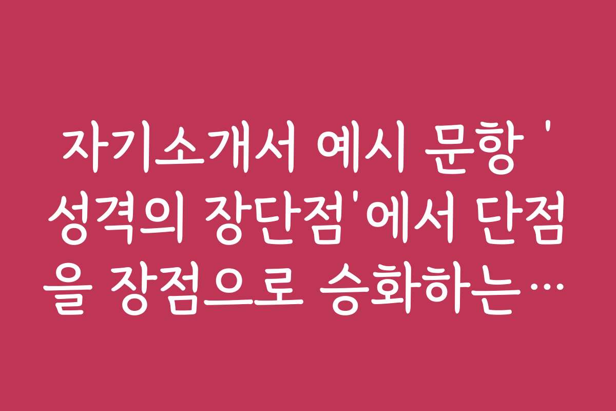 자기소개서 예시 문항 ‘성격의 장단점’에서 단점을 장점으로 승화하는 비법