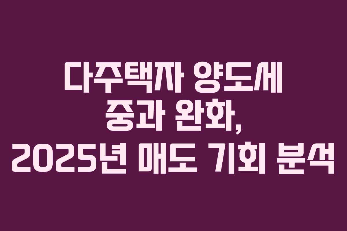 다주택자 양도세 중과 완화, 2025년 매도 기회 분석