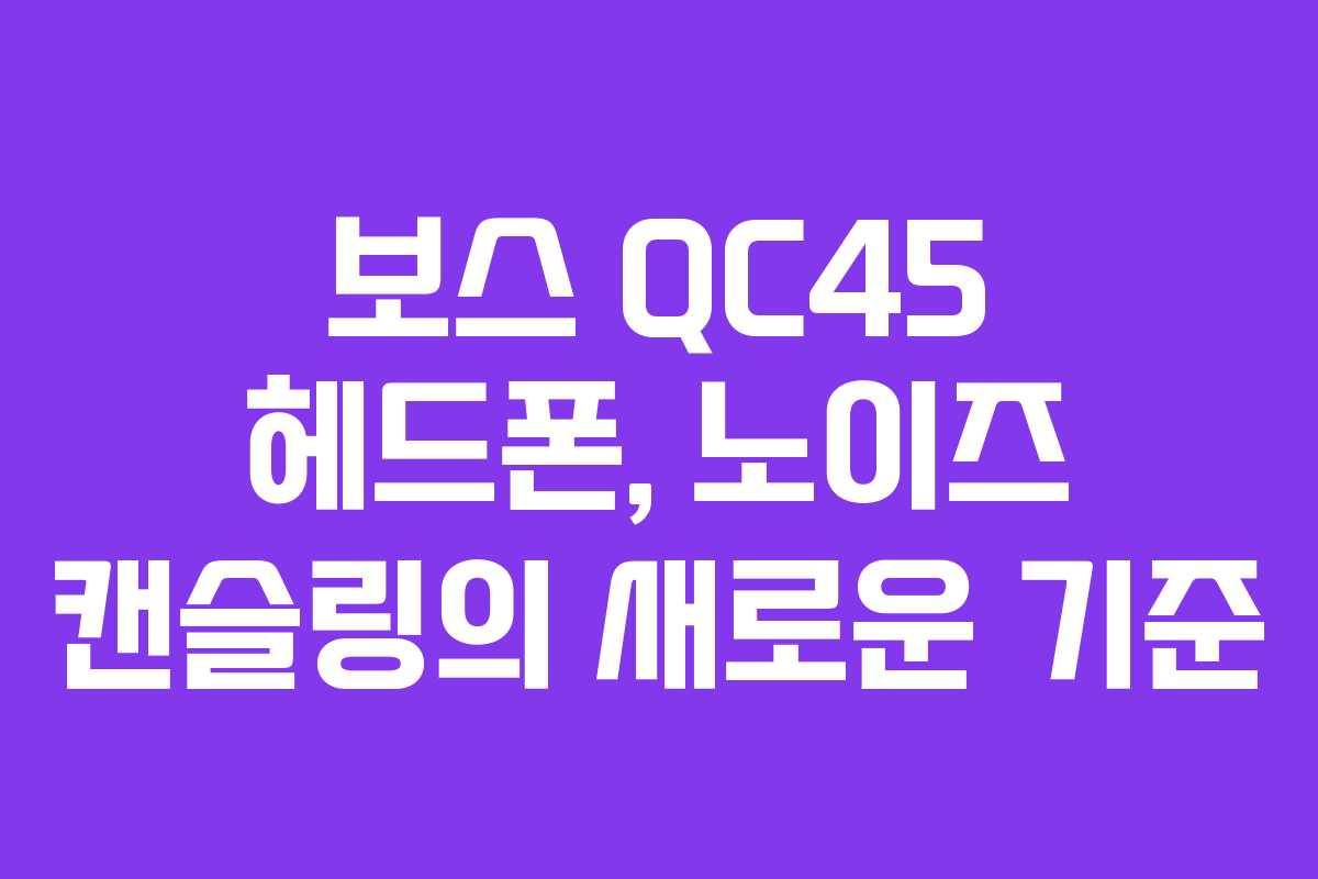 보스 QC45 헤드폰, 노이즈 캔슬링의 새로운 기준