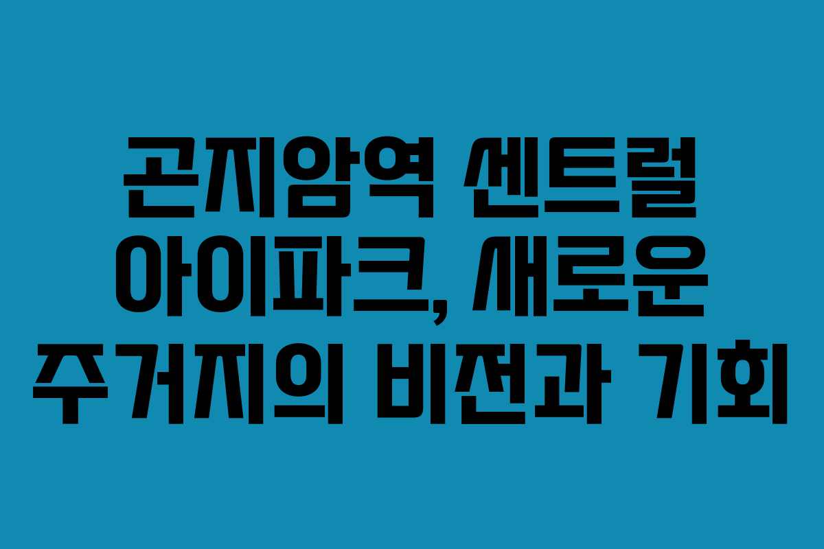 곤지암역 센트럴 아이파크, 새로운 주거지의 비전과 기회