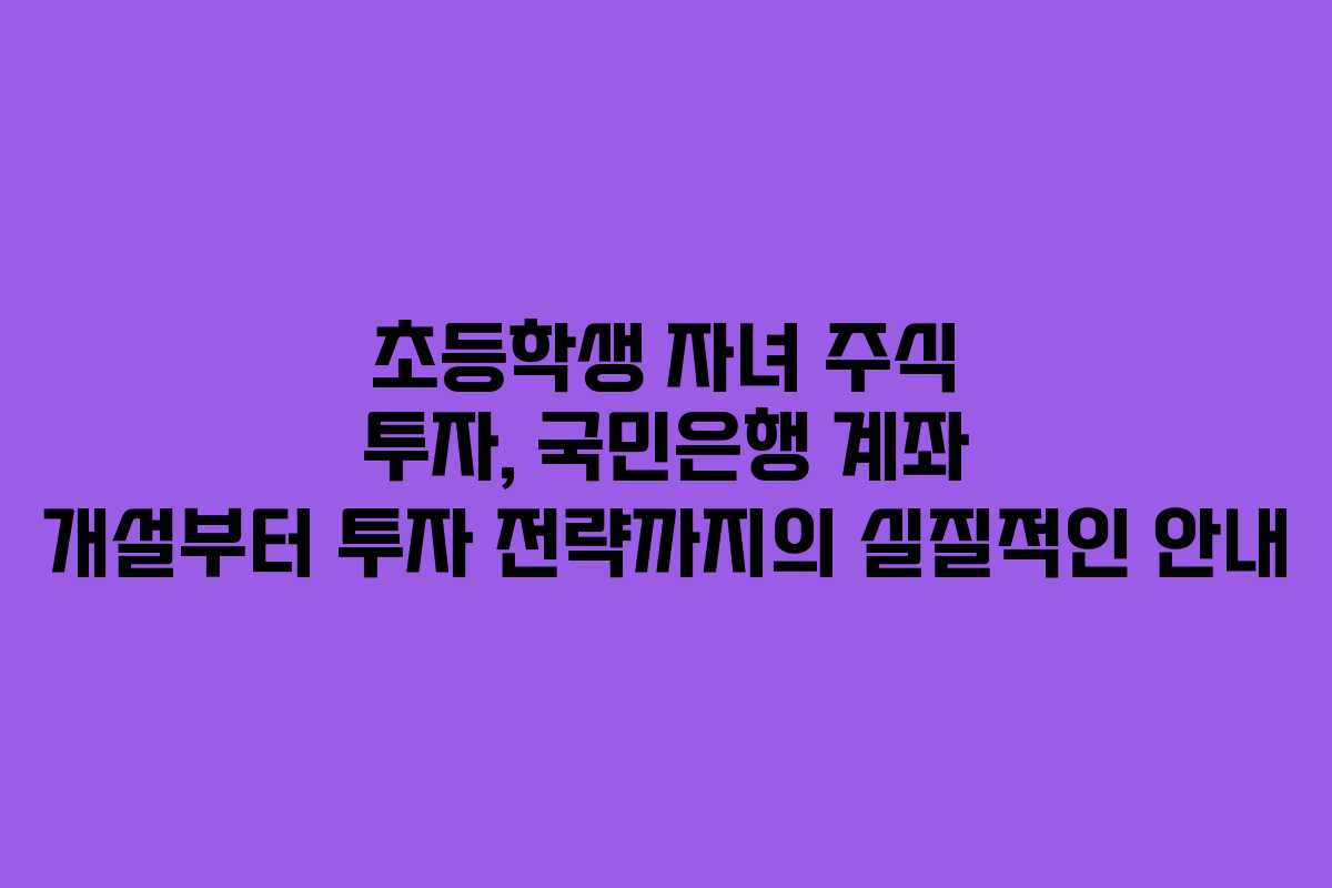 초등학생 자녀 주식 투자, 국민은행 계좌 개설부터 투자 전략까지의 실질적인 안내