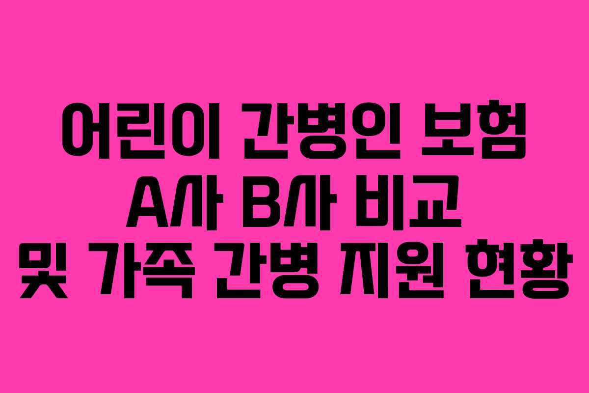 어린이 간병인 보험 A사 B사 비교 및 가족 간병 지원 현황