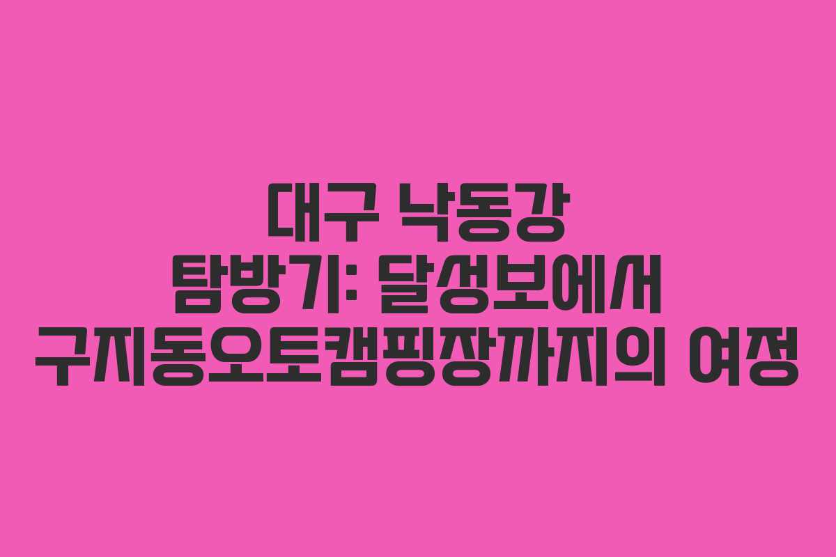 대구 낙동강 탐방기: 달성보에서 구지동오토캠핑장까지의 여정