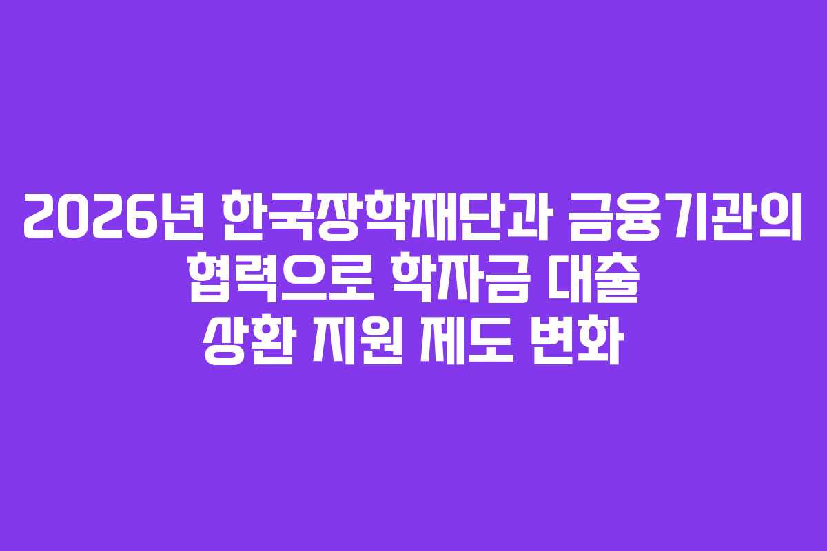2026년 한국장학재단과 금융기관의 협력으로 학자금 대출 상환 지원 제도 변화