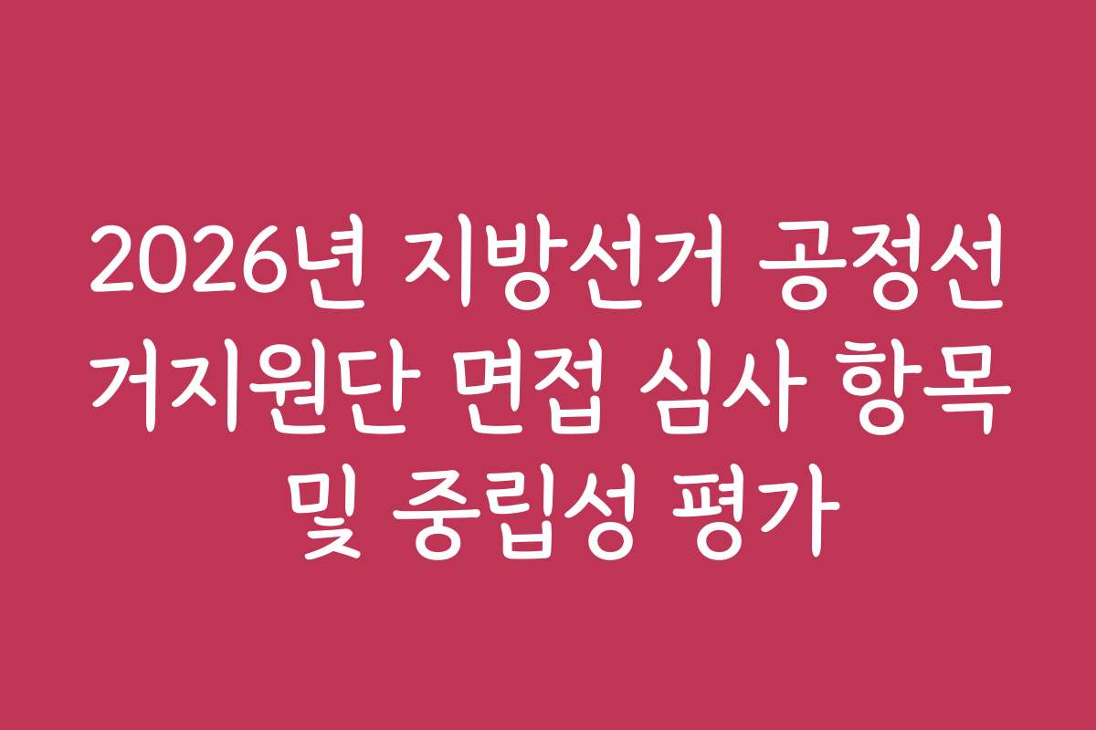 2026년 지방선거 공정선거지원단 면접 심사 항목 및 중립성 평가