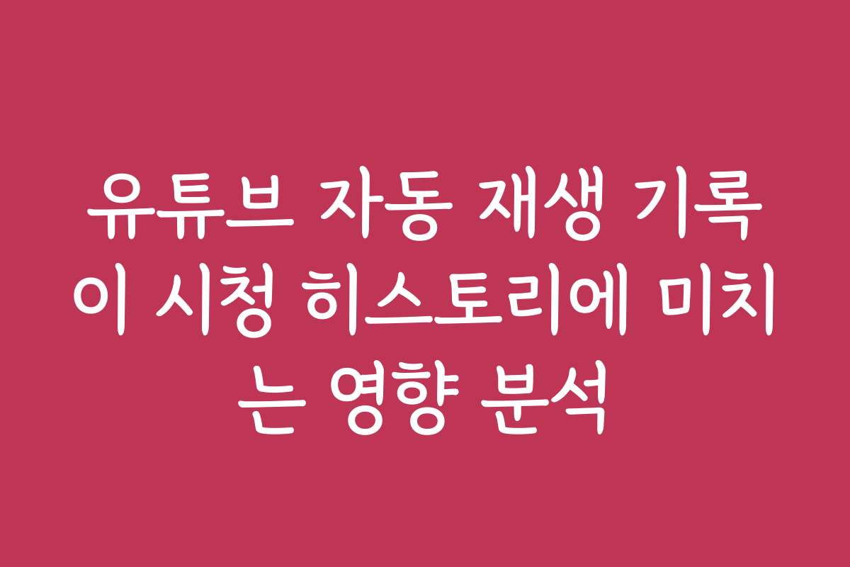 유튜브 자동 재생 기록이 시청 히스토리에 미치는 영향 분석