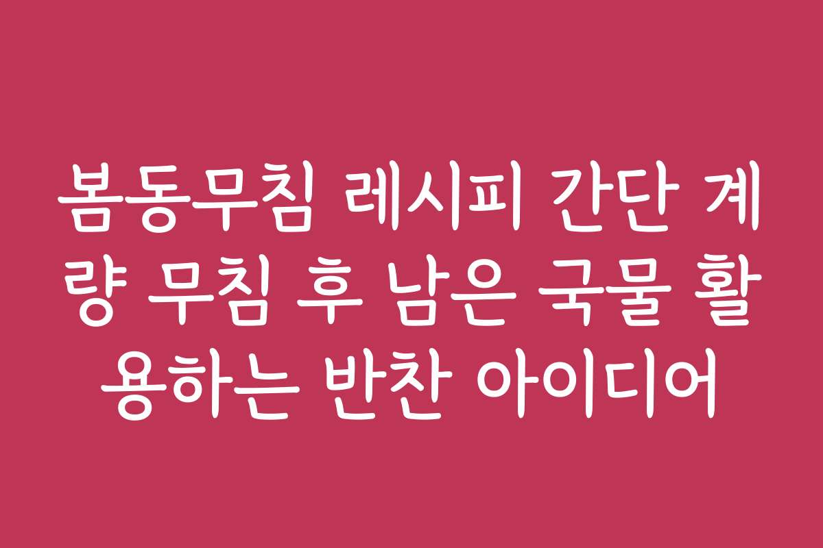 봄동무침 레시피 간단 계량 무침 후 남은 국물 활용하는 반찬 아이디어
