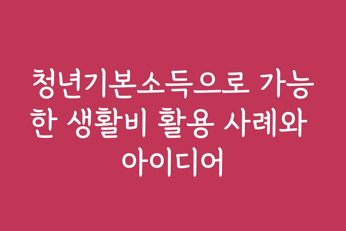 청년기본소득으로 가능한 생활비 활용 사례와 아이디어