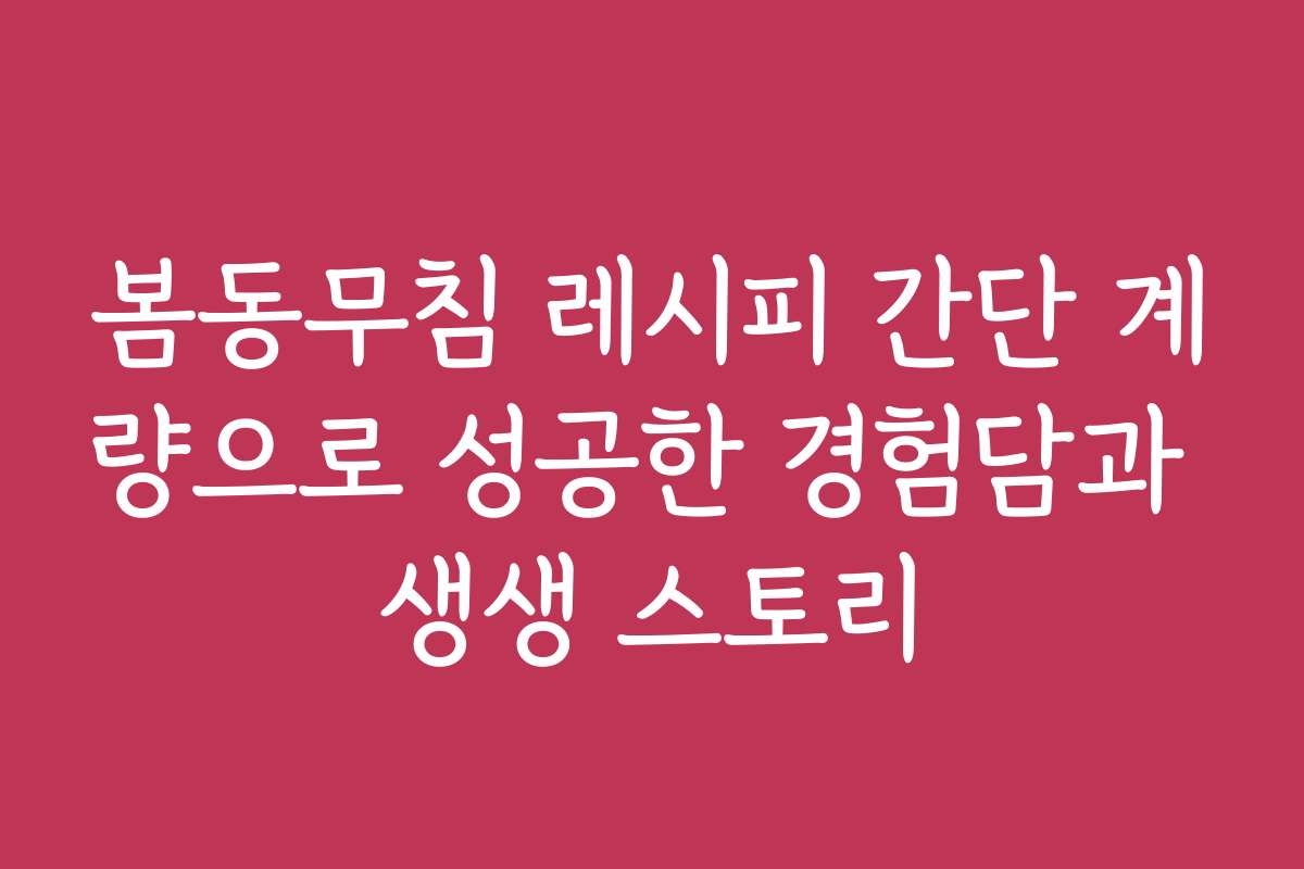 봄동무침 레시피 간단 계량으로 성공한 경험담과 생생 스토리