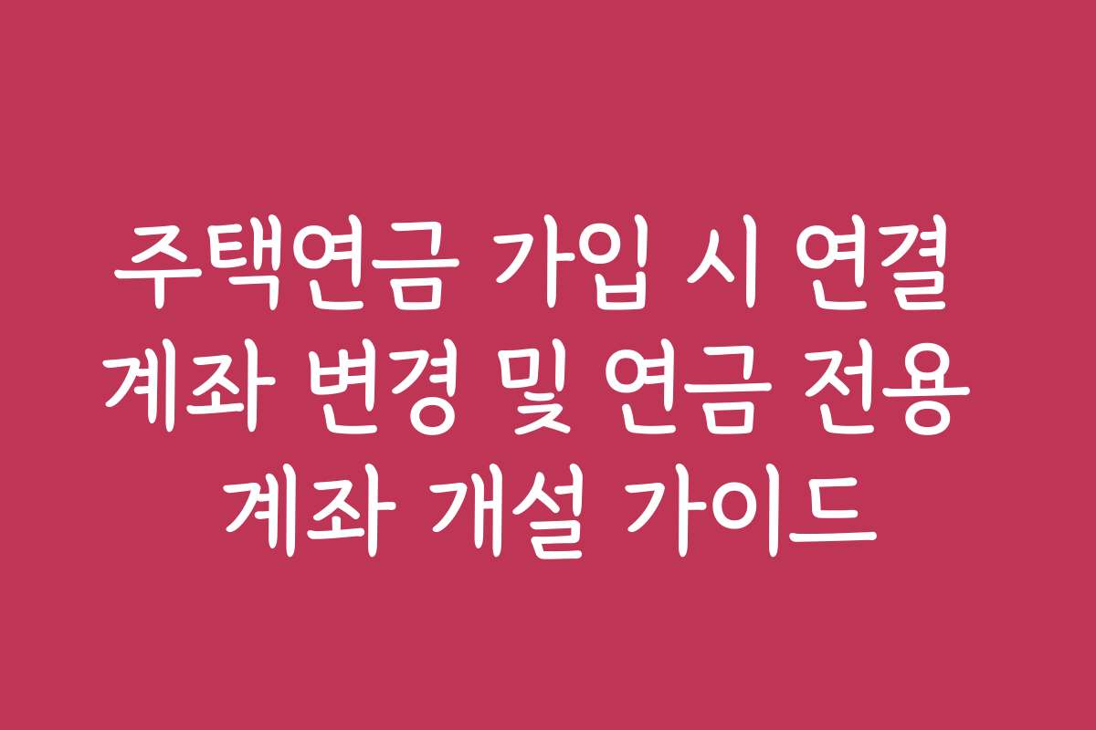 주택연금 가입 시 연결 계좌 변경 및 연금 전용 계좌 개설 가이드