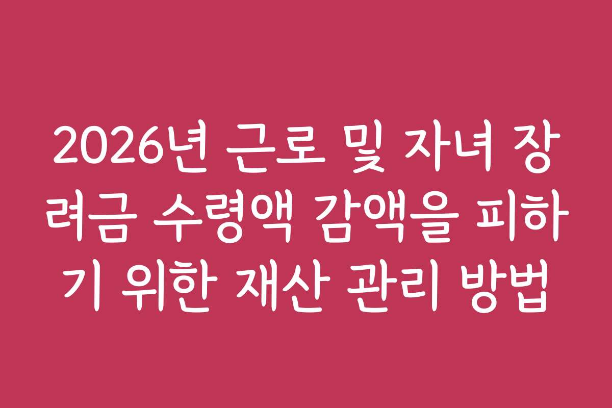 2026년 근로 및 자녀 장려금 수령액 감액을 피하기 위한 재산 관리 방법