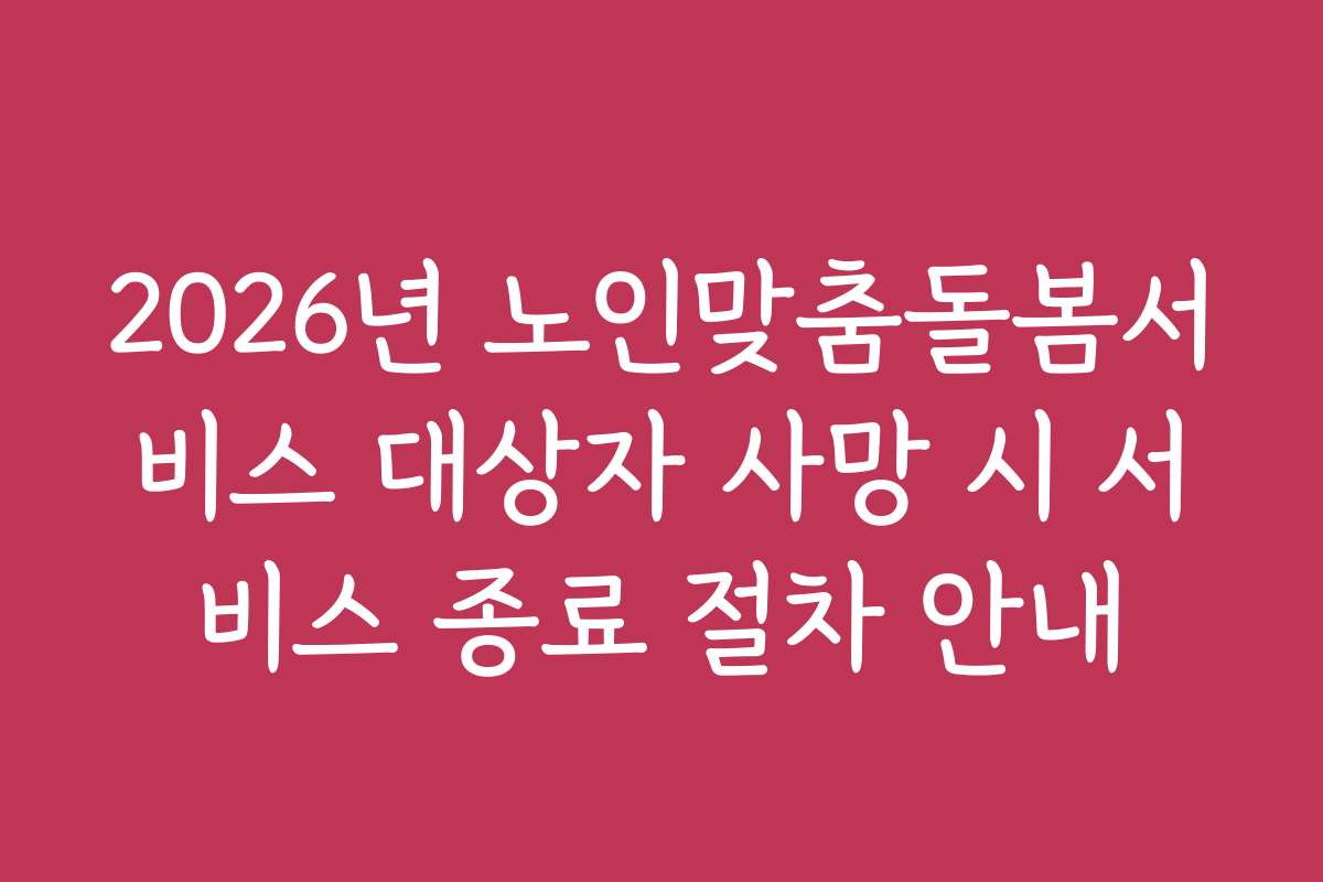 2026년 노인맞춤돌봄서비스 대상자 사망 시 서비스 종료 절차 안내