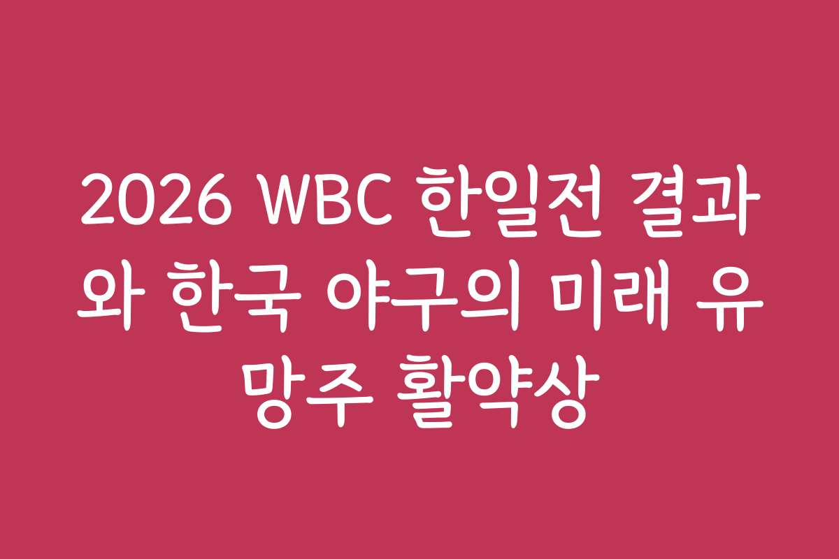 2026 WBC 한일전 결과와 한국 야구의 미래 유망주 활약상
