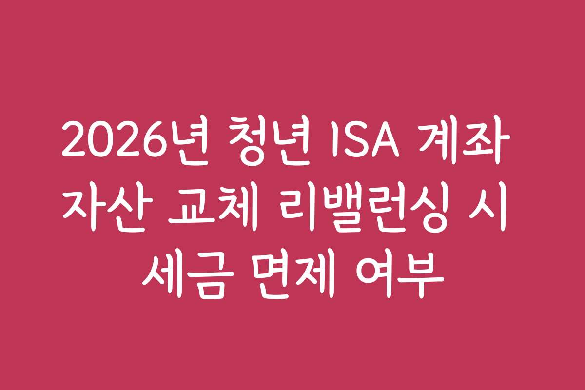 2026년 청년 ISA 계좌 자산 교체 리밸런싱 시 세금 면제 여부