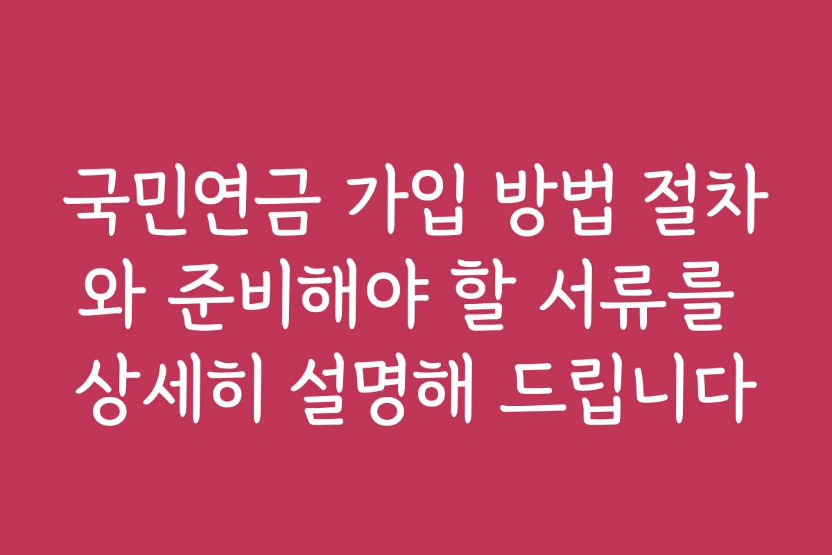 국민연금 가입 방법 절차와 준비해야 할 서류를 상세히 설명해 드립니다