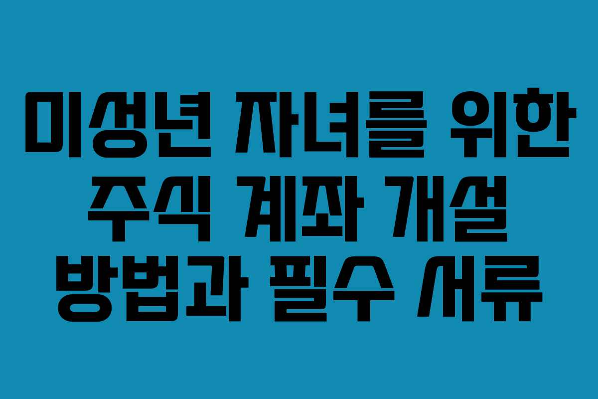 미성년 자녀를 위한 주식 계좌 개설 방법과 필수 서류