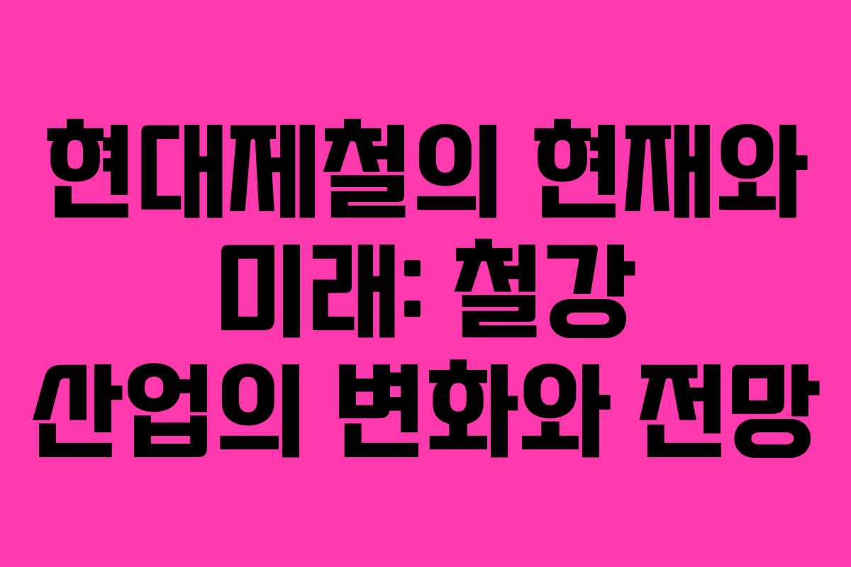 현대제철의 현재와 미래: 철강 산업의 변화와 전망