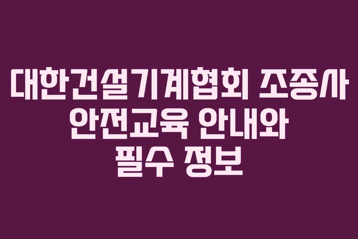 대한건설기계협회 조종사 안전교육 안내와 필수 정보