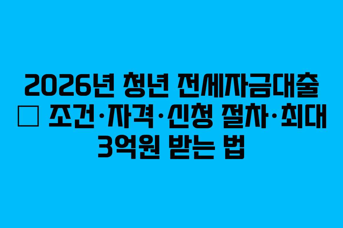 2026년 청년 전세자금대출 – 조건·자격·신청 절차·최대 3억원 받는 법