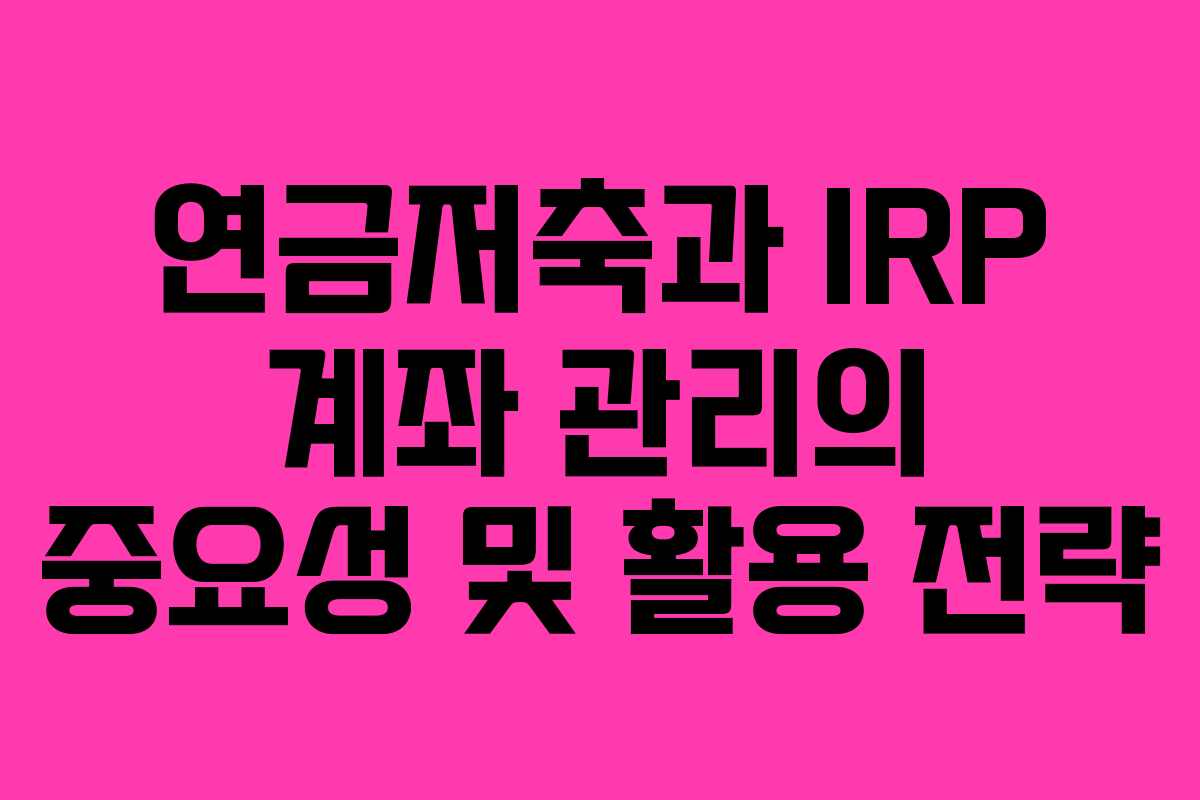 연금저축과 IRP 계좌 관리의 중요성 및 활용 전략